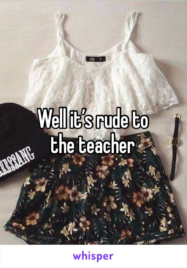 Well it’s rude to the teacher 