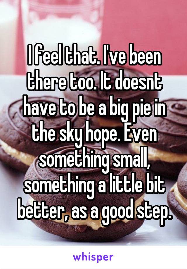 I feel that. I've been there too. It doesnt have to be a big pie in the sky hope. Even something small, something a little bit better, as a good step.