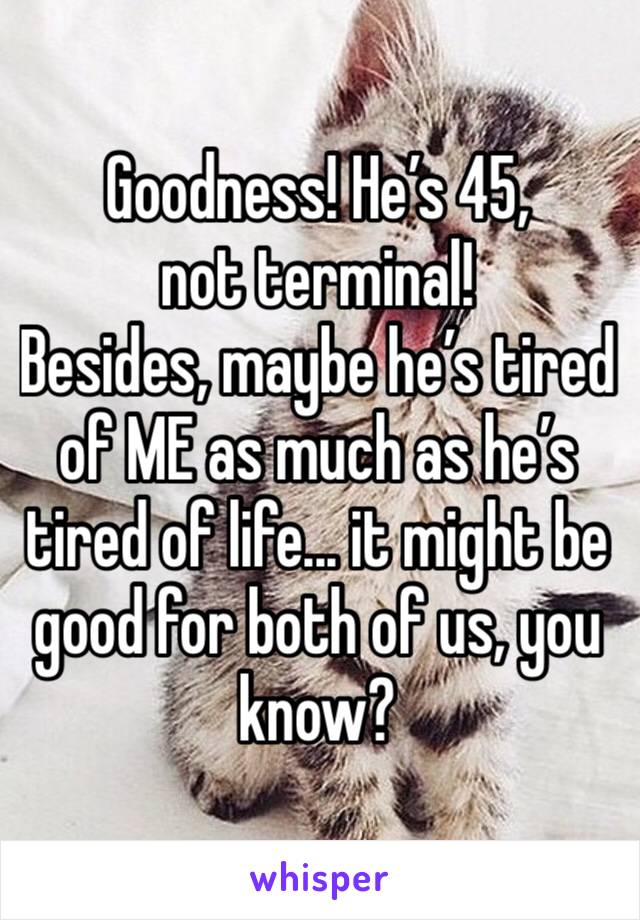 Goodness! He’s 45, not terminal!
Besides, maybe he’s tired of ME as much as he’s tired of life... it might be good for both of us, you know?