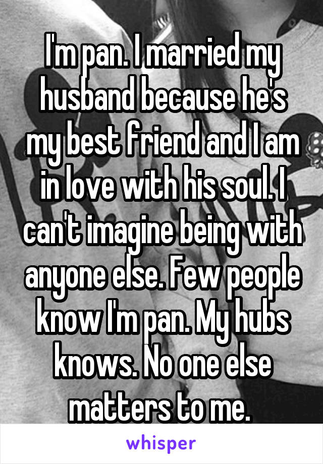 I'm pan. I married my husband because he's my best friend and I am in love with his soul. I can't imagine being with anyone else. Few people know I'm pan. My hubs knows. No one else matters to me. 