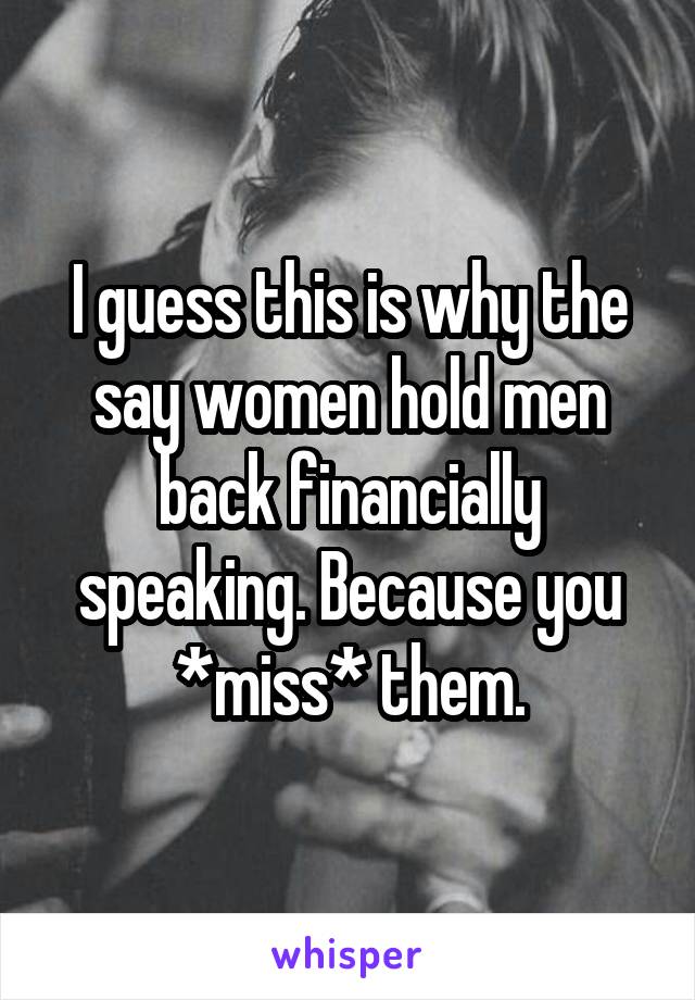 I guess this is why the say women hold men back financially speaking. Because you *miss* them.