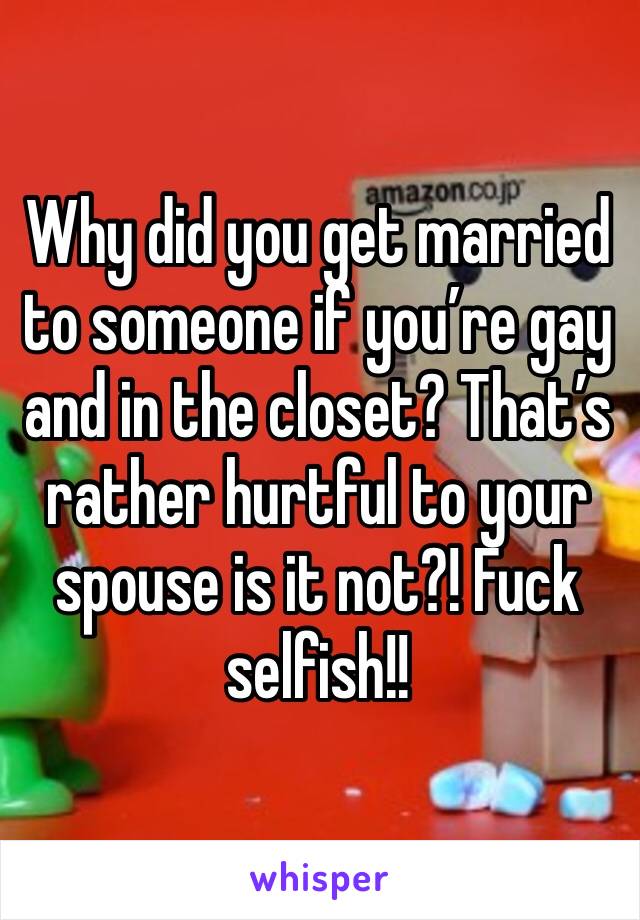 Why did you get married to someone if you’re gay and in the closet? That’s rather hurtful to your spouse is it not?! Fuck selfish!!