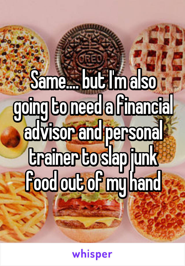 Same.... but I'm also going to need a financial advisor and personal trainer to slap junk food out of my hand
