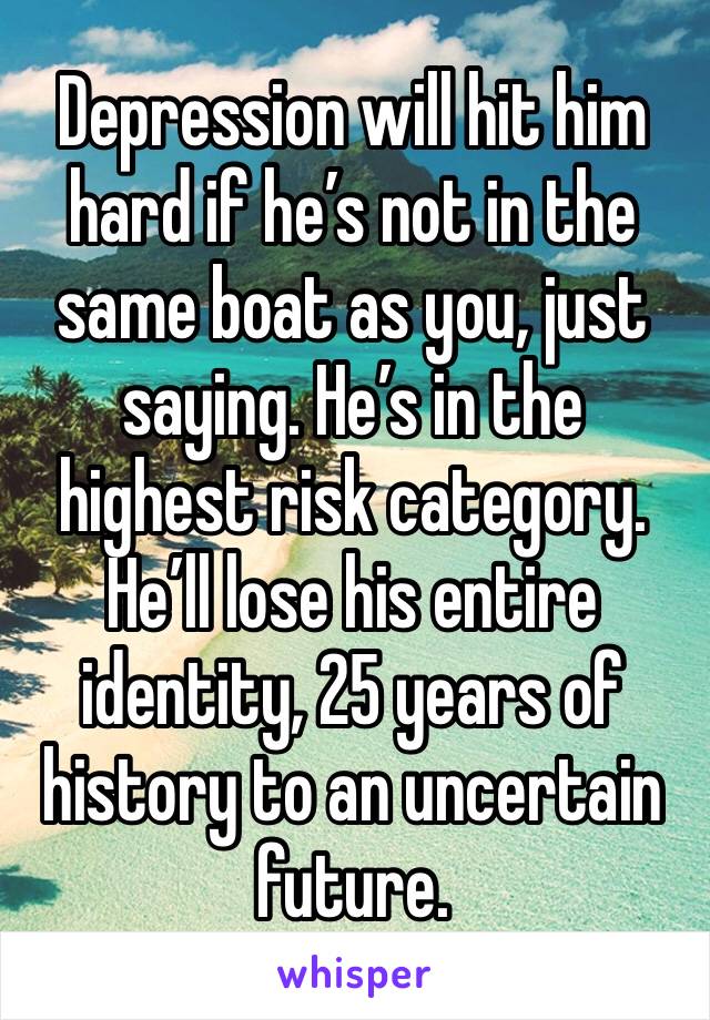 Depression will hit him hard if he’s not in the same boat as you, just saying. He’s in the highest risk category. He’ll lose his entire identity, 25 years of history to an uncertain future. 
