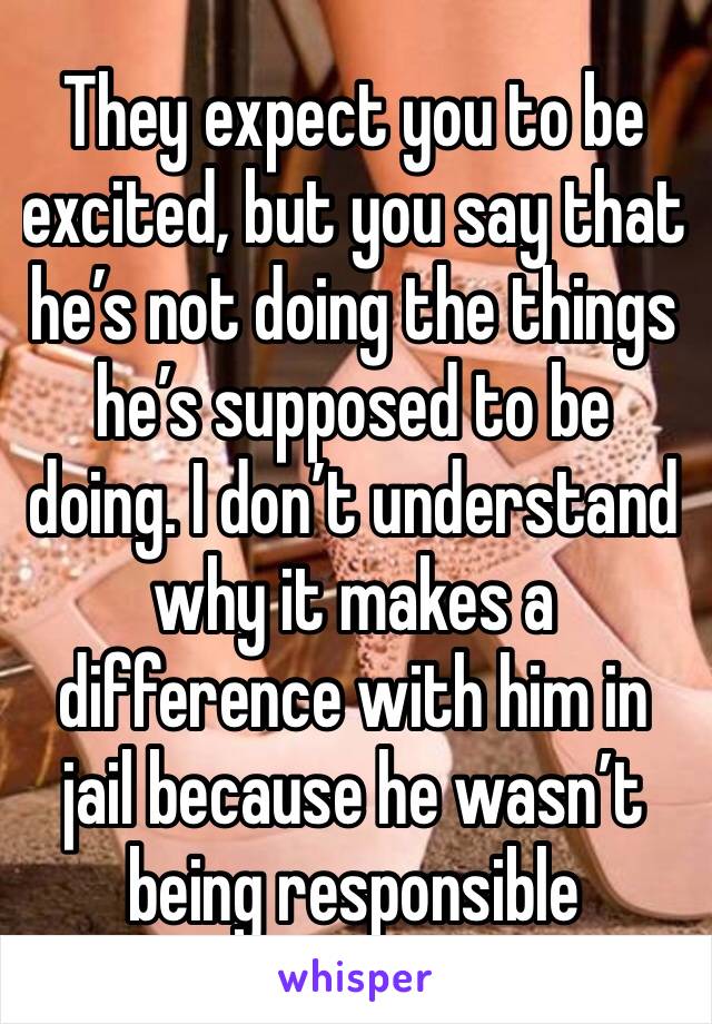They expect you to be excited, but you say that he’s not doing the things he’s supposed to be doing. I don’t understand why it makes a difference with him in jail because he wasn’t being responsible