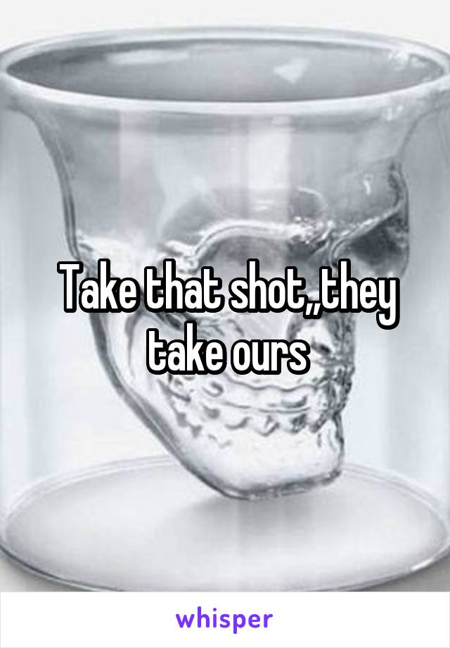 Take that shot,,they take ours