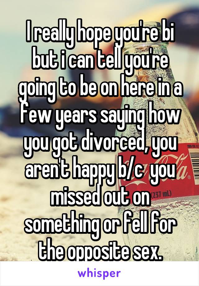 I really hope you're bi but i can tell you're going to be on here in a few years saying how you got divorced, you aren't happy b/c  you missed out on something or fell for the opposite sex.