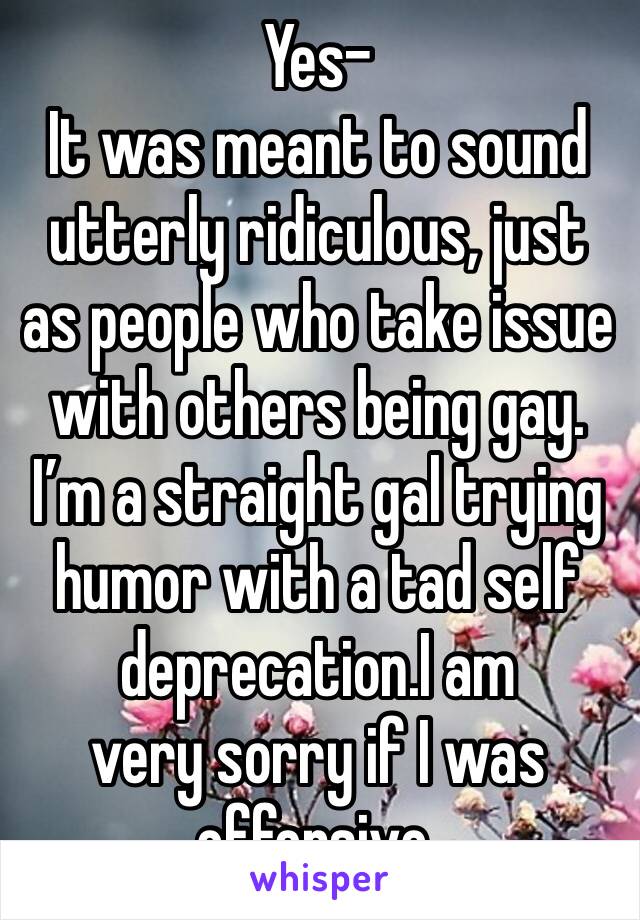 Yes- 
It was meant to sound utterly ridiculous, just as people who take issue with others being gay. 
I’m a straight gal trying humor with a tad self deprecation.I am
very sorry if I was offensive. 