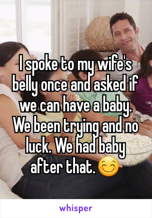 I spoke to my wife's belly once and asked if we can have a baby. We been trying and no luck. We had baby after that.😊