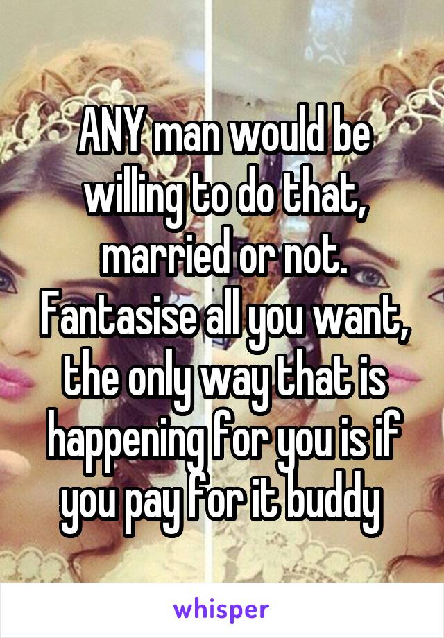 ANY man would be willing to do that, married or not. Fantasise all you want, the only way that is happening for you is if you pay for it buddy 