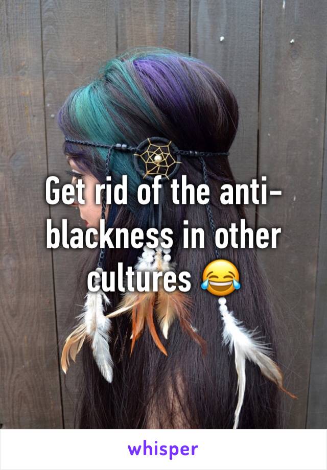 Get rid of the anti-blackness in other cultures 😂