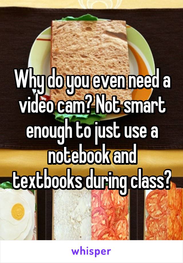 Why do you even need a video cam? Not smart enough to just use a notebook and textbooks during class?