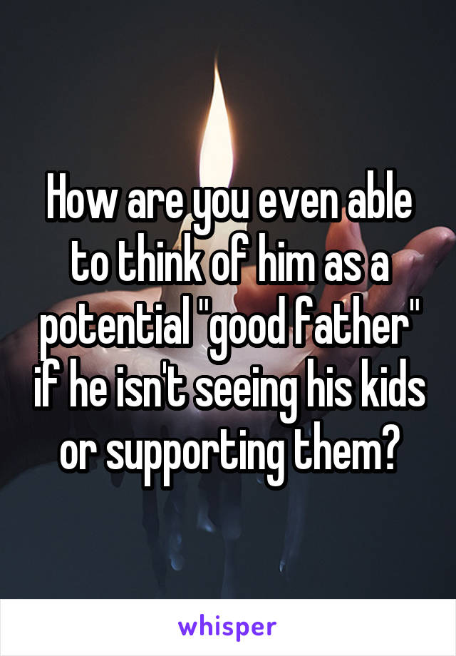How are you even able to think of him as a potential "good father" if he isn't seeing his kids or supporting them?