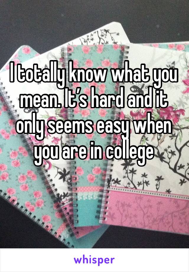 I totally know what you mean. It’s hard and it only seems easy when you are in college