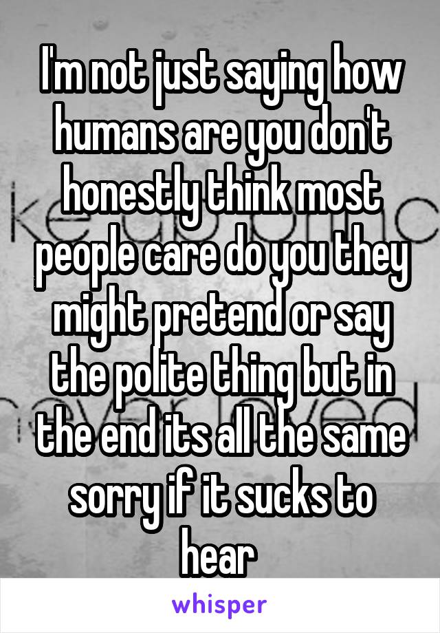 I'm not just saying how humans are you don't honestly think most people care do you they might pretend or say the polite thing but in the end its all the same sorry if it sucks to hear 