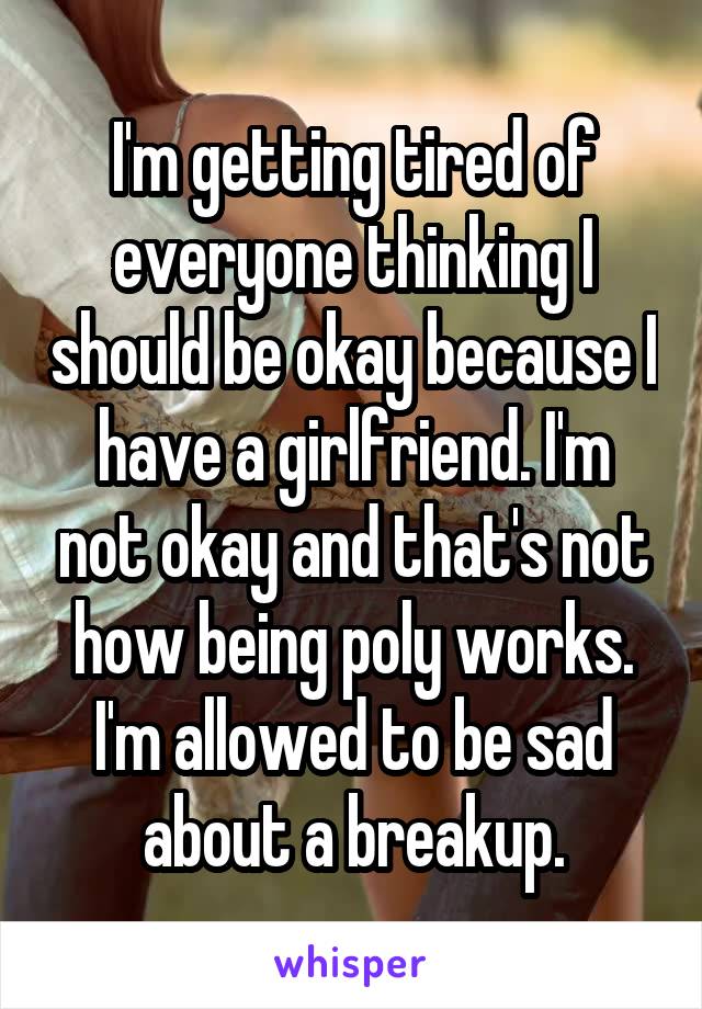 I'm getting tired of everyone thinking I should be okay because I have a girlfriend. I'm not okay and that's not how being poly works. I'm allowed to be sad about a breakup.