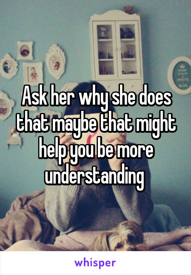 Ask her why she does that maybe that might help you be more understanding 