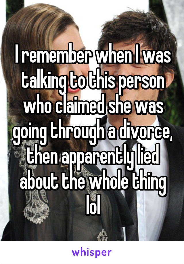 I remember when I was talking to this person who claimed she was going through a divorce, then apparently lied about the whole thing lol