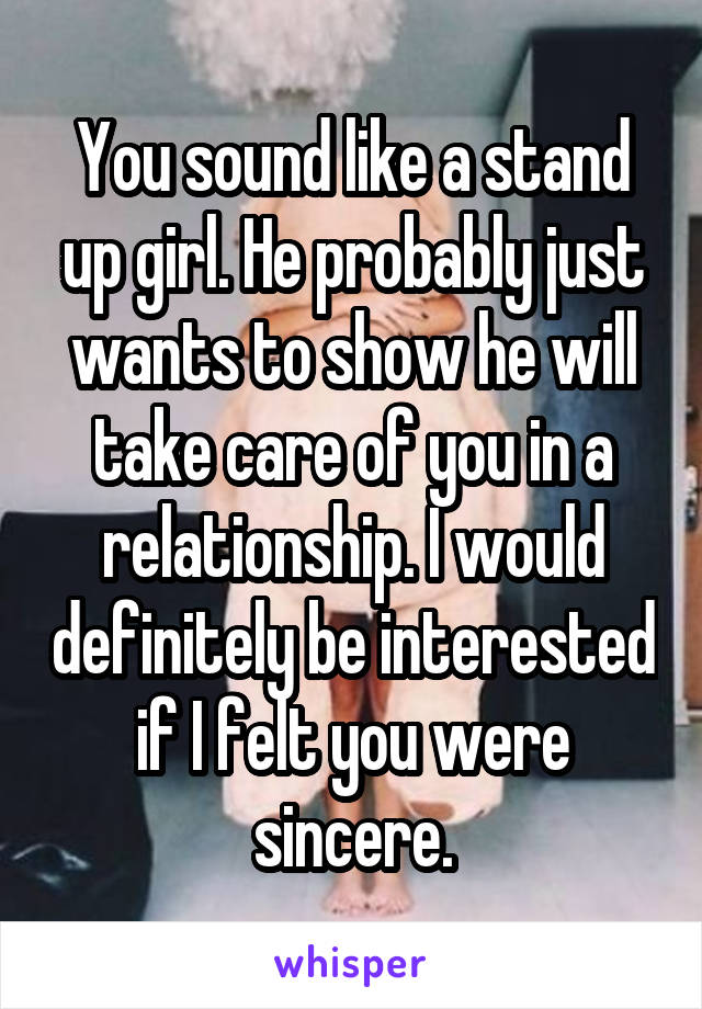 You sound like a stand up girl. He probably just wants to show he will take care of you in a relationship. I would definitely be interested if I felt you were sincere.
