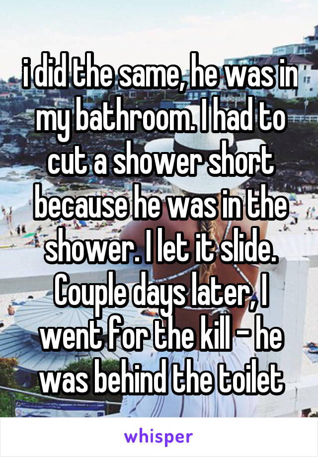 i did the same, he was in my bathroom. I had to cut a shower short because he was in the shower. I let it slide. Couple days later, I went for the kill - he was behind the toilet