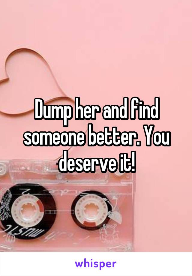 Dump her and find someone better. You deserve it!