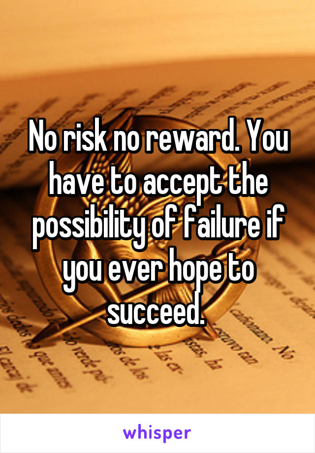 No risk no reward. You have to accept the possibility of failure if you ever hope to succeed. 