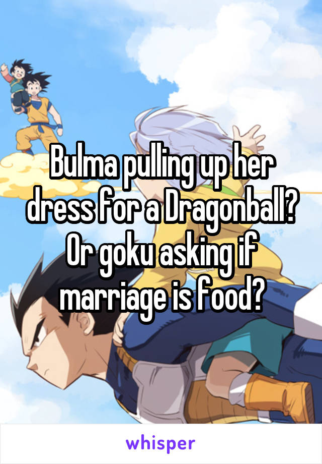 Bulma pulling up her dress for a Dragonball? Or goku asking if marriage is food?