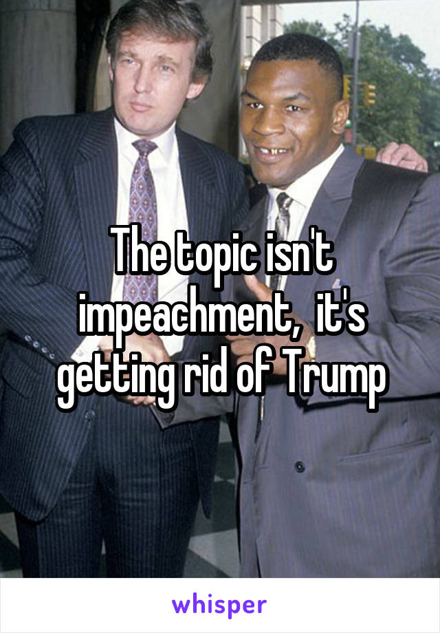 The topic isn't impeachment,  it's getting rid of Trump