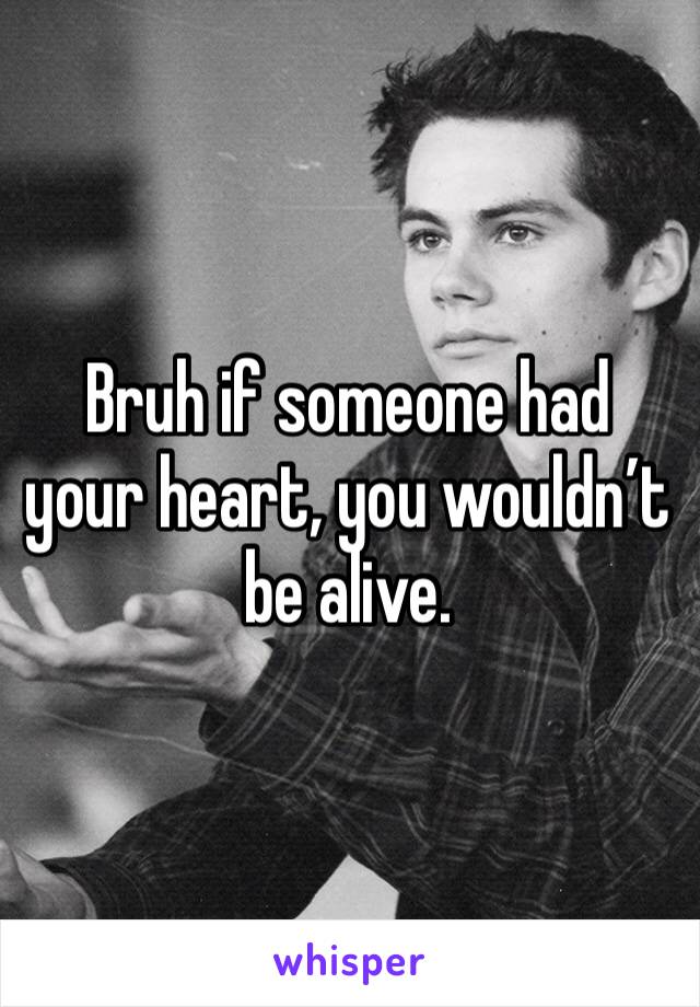 Bruh if someone had your heart, you wouldn’t be alive.