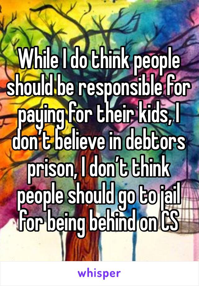 While I do think people should be responsible for paying for their kids, I don’t believe in debtors prison, I don’t think people should go to jail for being behind on CS