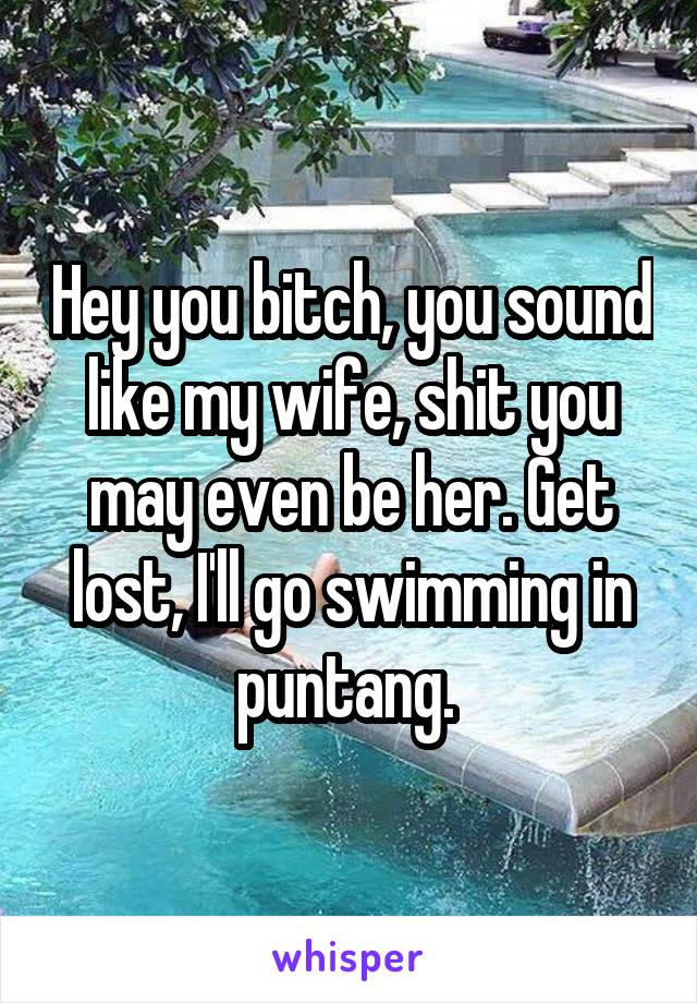 Hey you bitch, you sound like my wife, shit you may even be her. Get lost, I'll go swimming in puntang. 