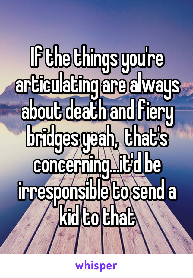 If the things you're articulating are always about death and fiery bridges yeah,  that's concerning...it'd be irresponsible to send a kid to that