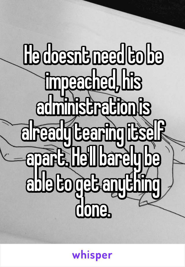 He doesnt need to be impeached, his administration is already tearing itself apart. He'll barely be able to get anything done.