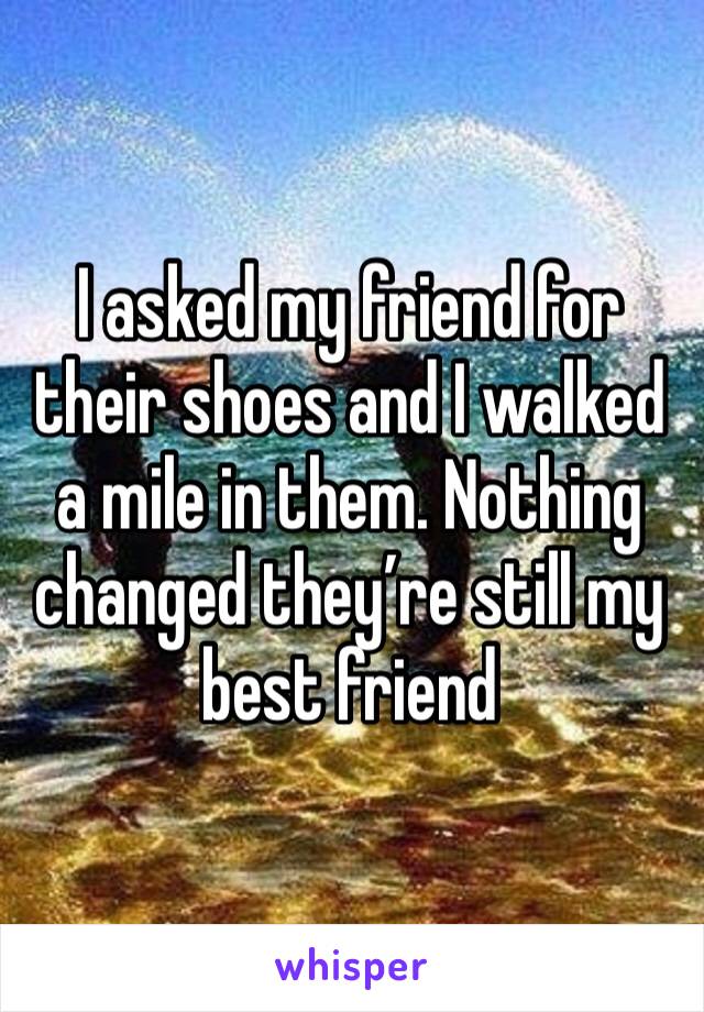 I asked my friend for their shoes and I walked a mile in them. Nothing changed they’re still my best friend