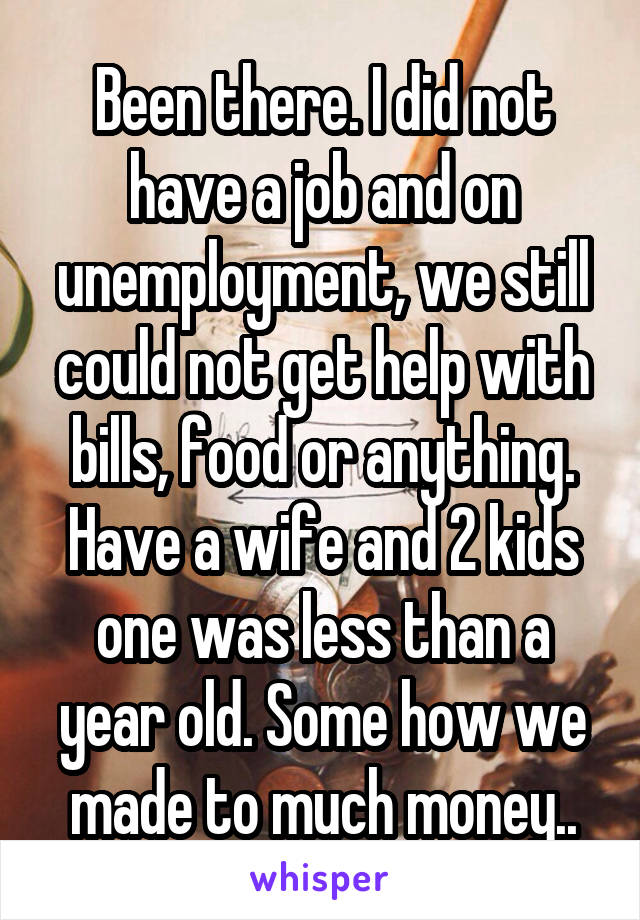 Been there. I did not have a job and on unemployment, we still could not get help with bills, food or anything. Have a wife and 2 kids one was less than a year old. Some how we made to much money..