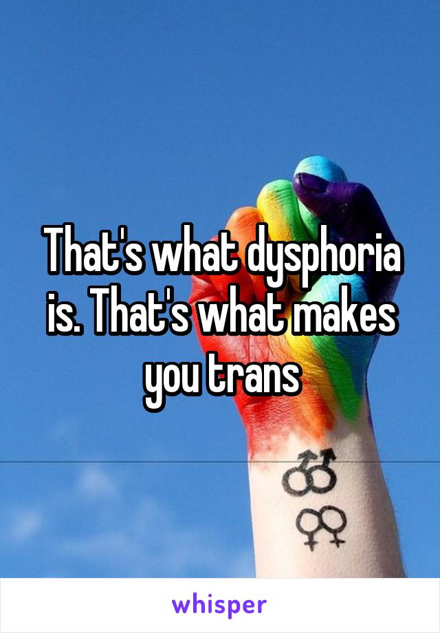 That's what dysphoria is. That's what makes you trans