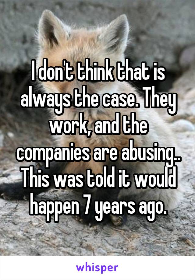 I don't think that is always the case. They work, and the companies are abusing.. This was told it would happen 7 years ago.
