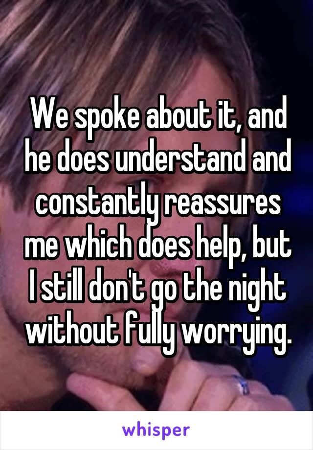 We spoke about it, and he does understand and constantly reassures me which does help, but I still don't go the night without fully worrying.