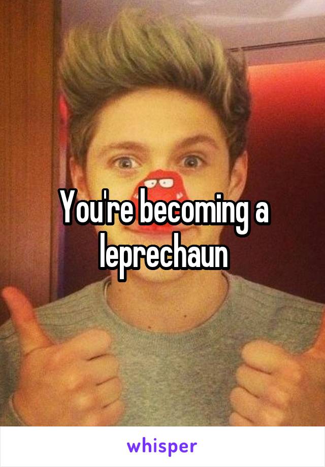 You're becoming a leprechaun
