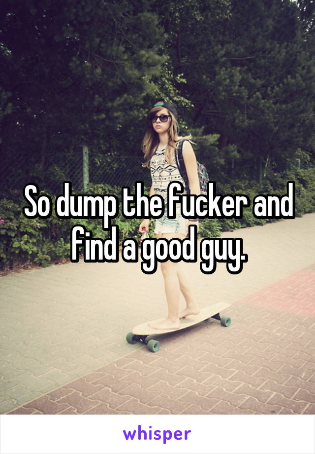 So dump the fucker and find a good guy.
