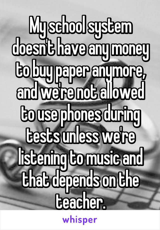 My school system doesn't have any money to buy paper anymore, and we're not allowed to use phones during tests unless we're listening to music and that depends on the teacher.