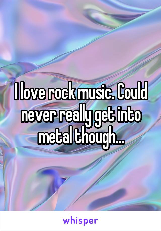 I love rock music. Could never really get into metal though...