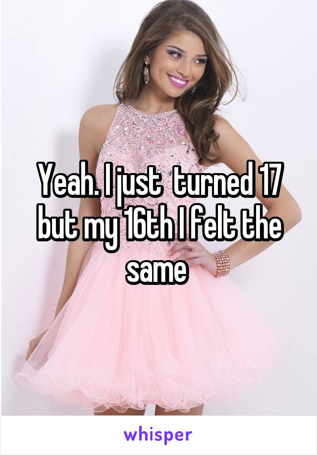 Yeah. I just  turned 17 but my 16th I felt the same 