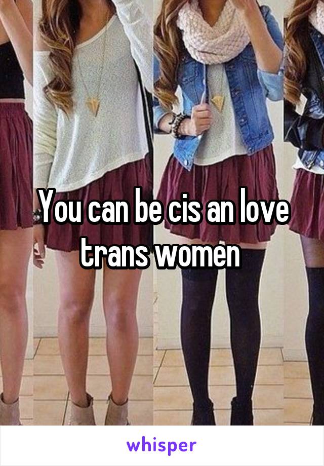 You can be cis an love trans women 