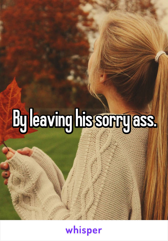 By leaving his sorry ass.