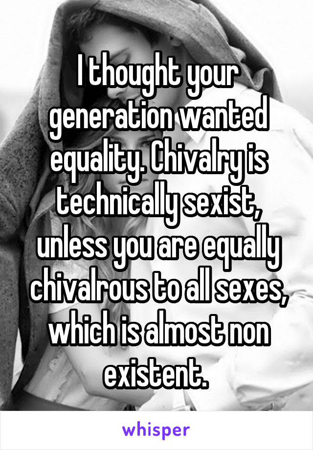 I thought your generation wanted equality. Chivalry is technically sexist, unless you are equally chivalrous to all sexes, which is almost non existent. 