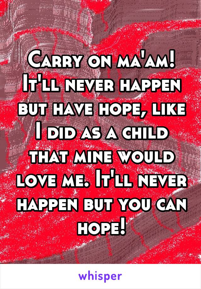 Carry on ma'am! It'll never happen but have hope, like I did as a child that mine would love me. It'll never happen but you can hope!