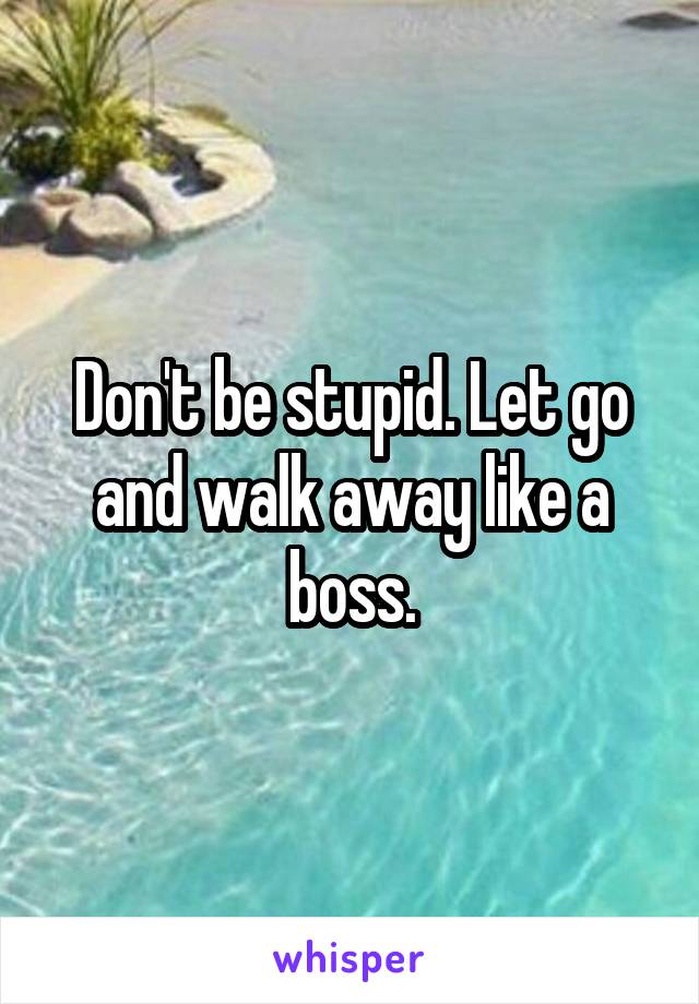 Don't be stupid. Let go and walk away like a boss.