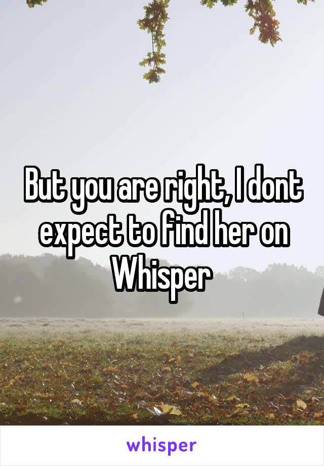 But you are right, I dont expect to find her on Whisper 