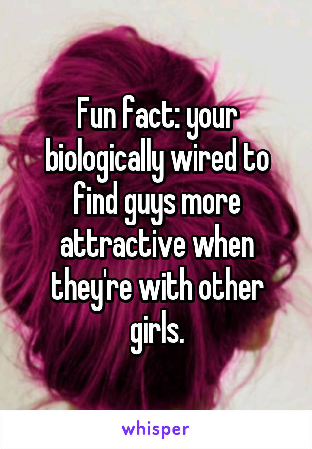 Fun fact: your biologically wired to find guys more attractive when they're with other girls.